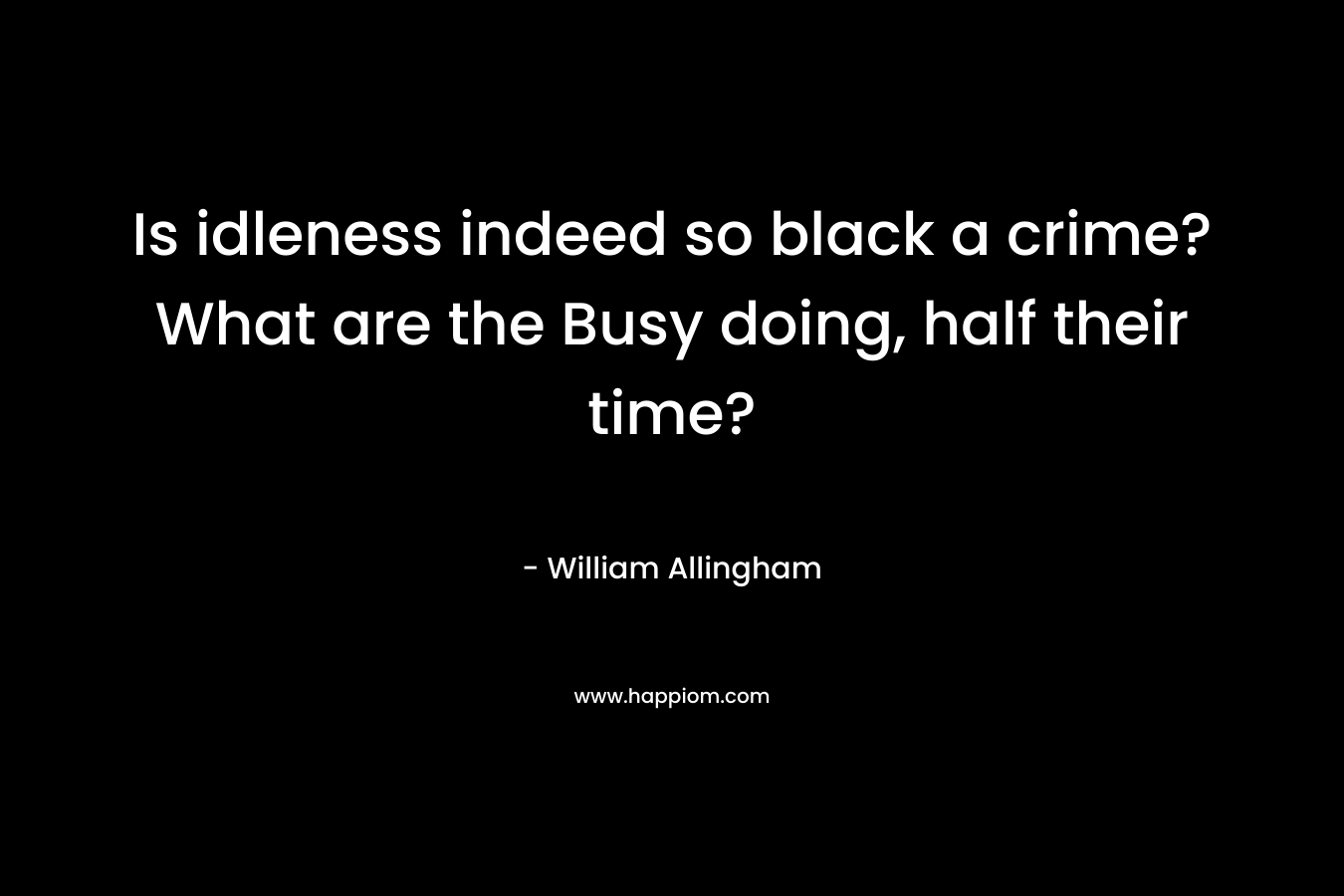 Is idleness indeed so black a crime?What are the Busy doing, half their time?