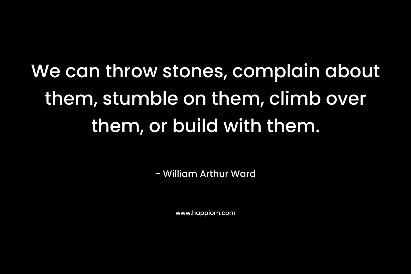 We can throw stones, complain about them, stumble on them, climb over them, or build with them.