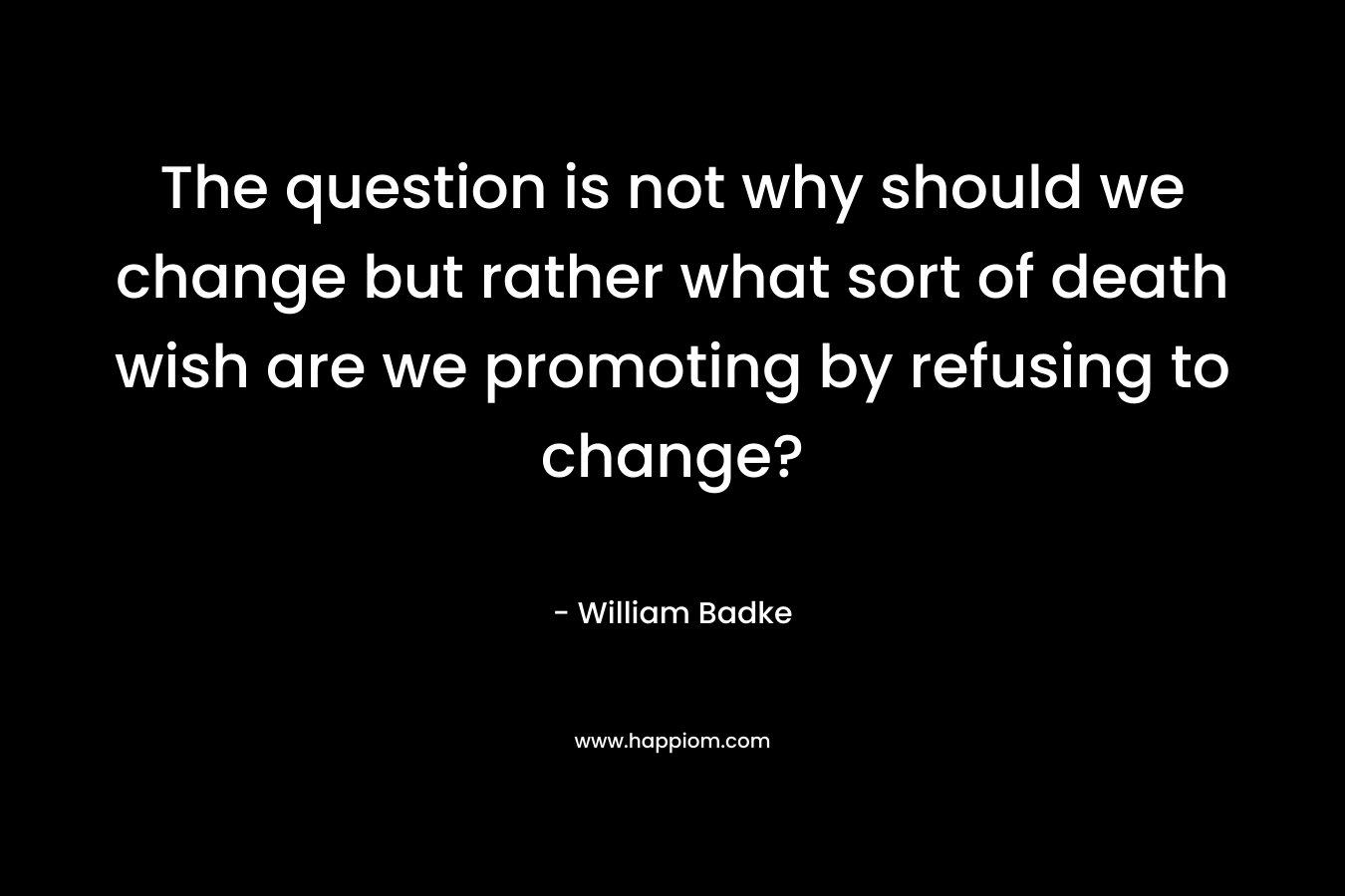 The question is not why should we change but rather what sort of death wish are we promoting by refusing to change?