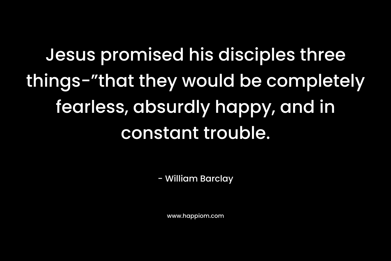 Jesus promised his disciples three things-”that they would be completely fearless, absurdly happy, and in constant trouble. – William Barclay