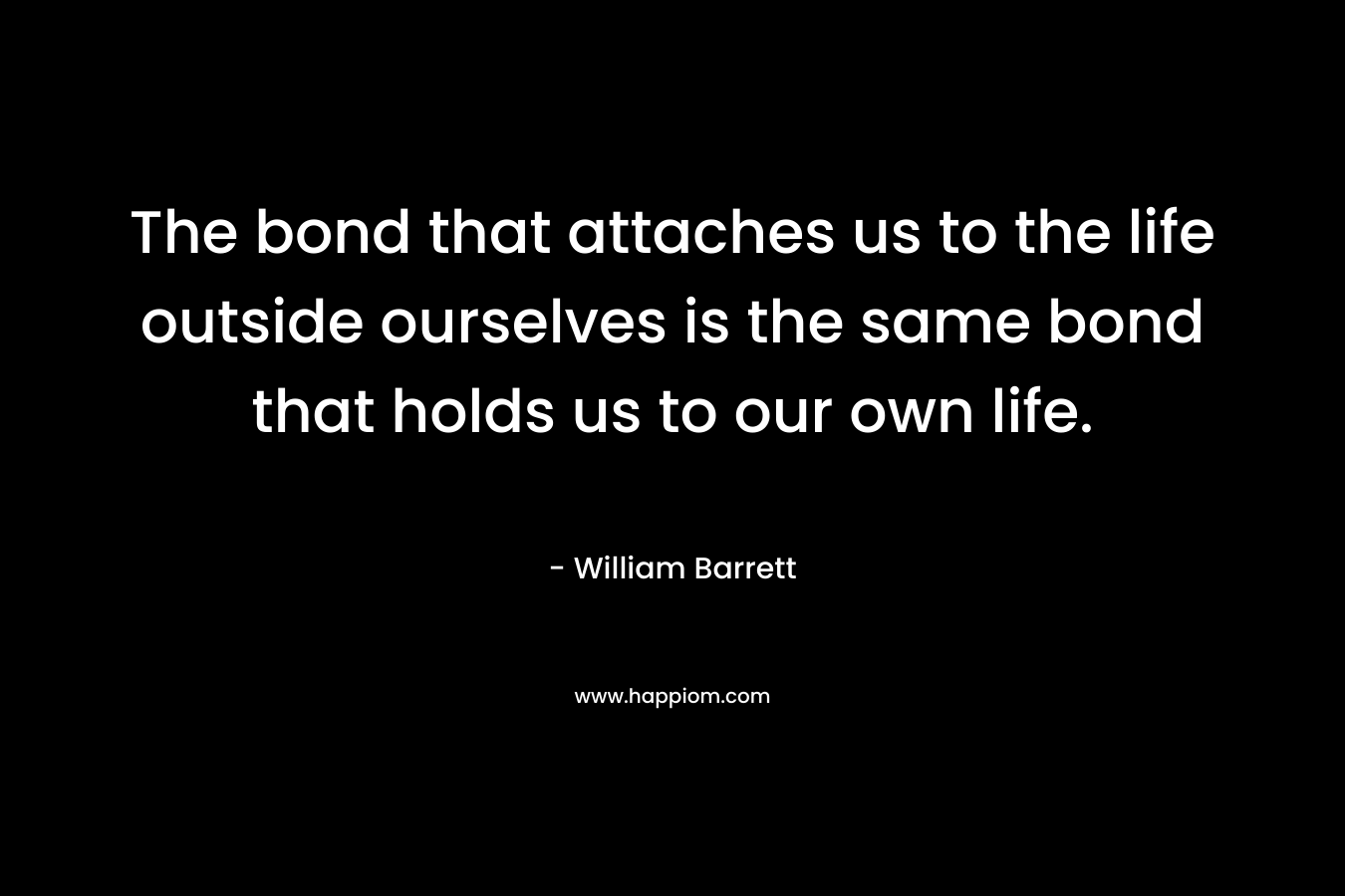 The bond that attaches us to the life outside ourselves is the same bond that holds us to our own life. – William Barrett