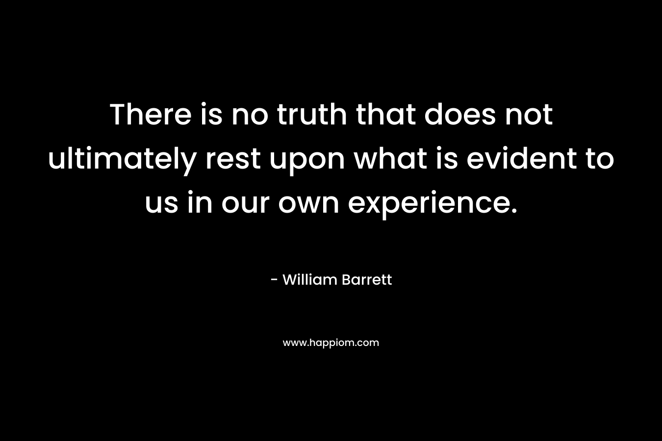 There is no truth that does not ultimately rest upon what is evident to us in our own experience.