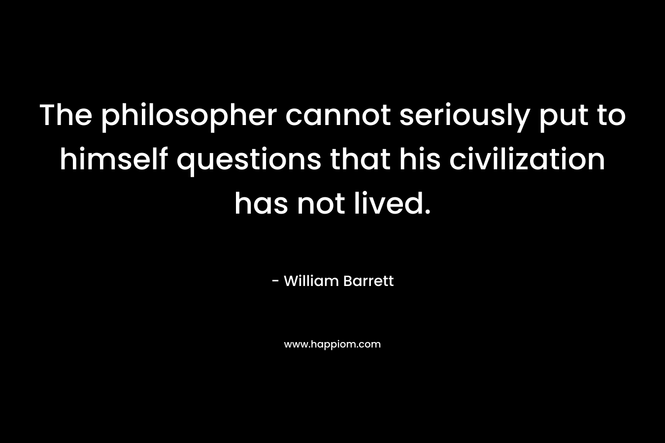 The philosopher cannot seriously put to himself questions that his civilization has not lived. – William Barrett