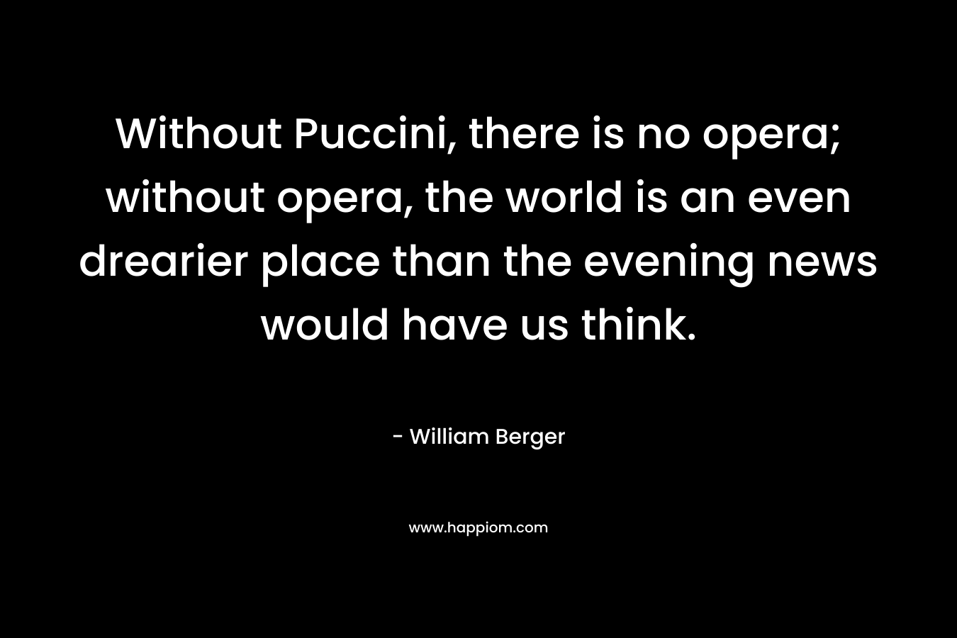 Without Puccini, there is no opera; without opera, the world is an even drearier place than the evening news would have us think. – William Berger