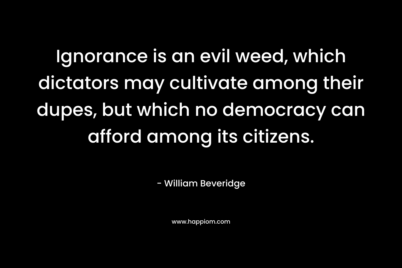 Ignorance is an evil weed, which dictators may cultivate among their dupes, but which no democracy can afford among its citizens. – William Beveridge