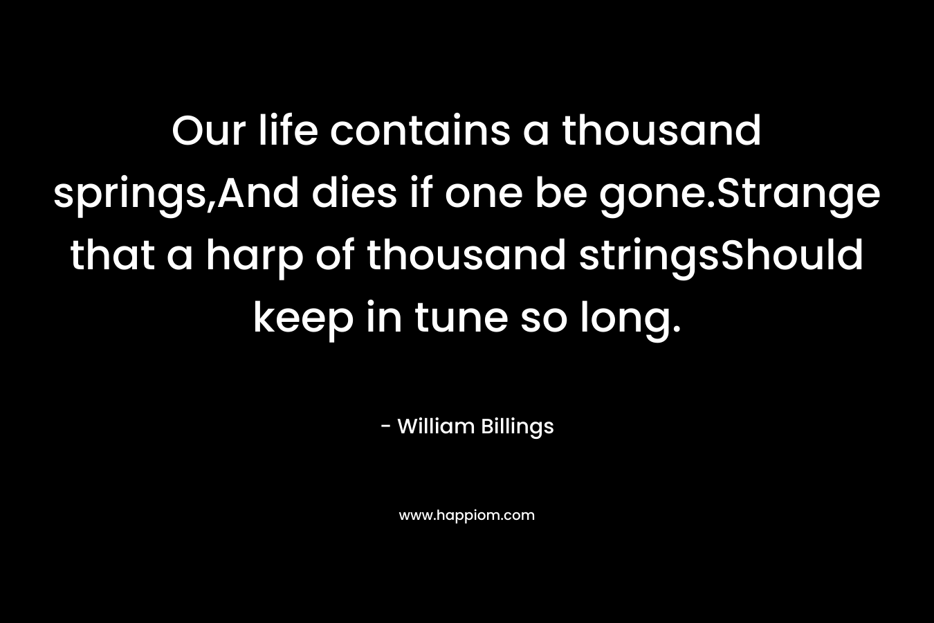 Our life contains a thousand springs,And dies if one be gone.Strange that a harp of thousand stringsShould keep in tune so long. – William Billings