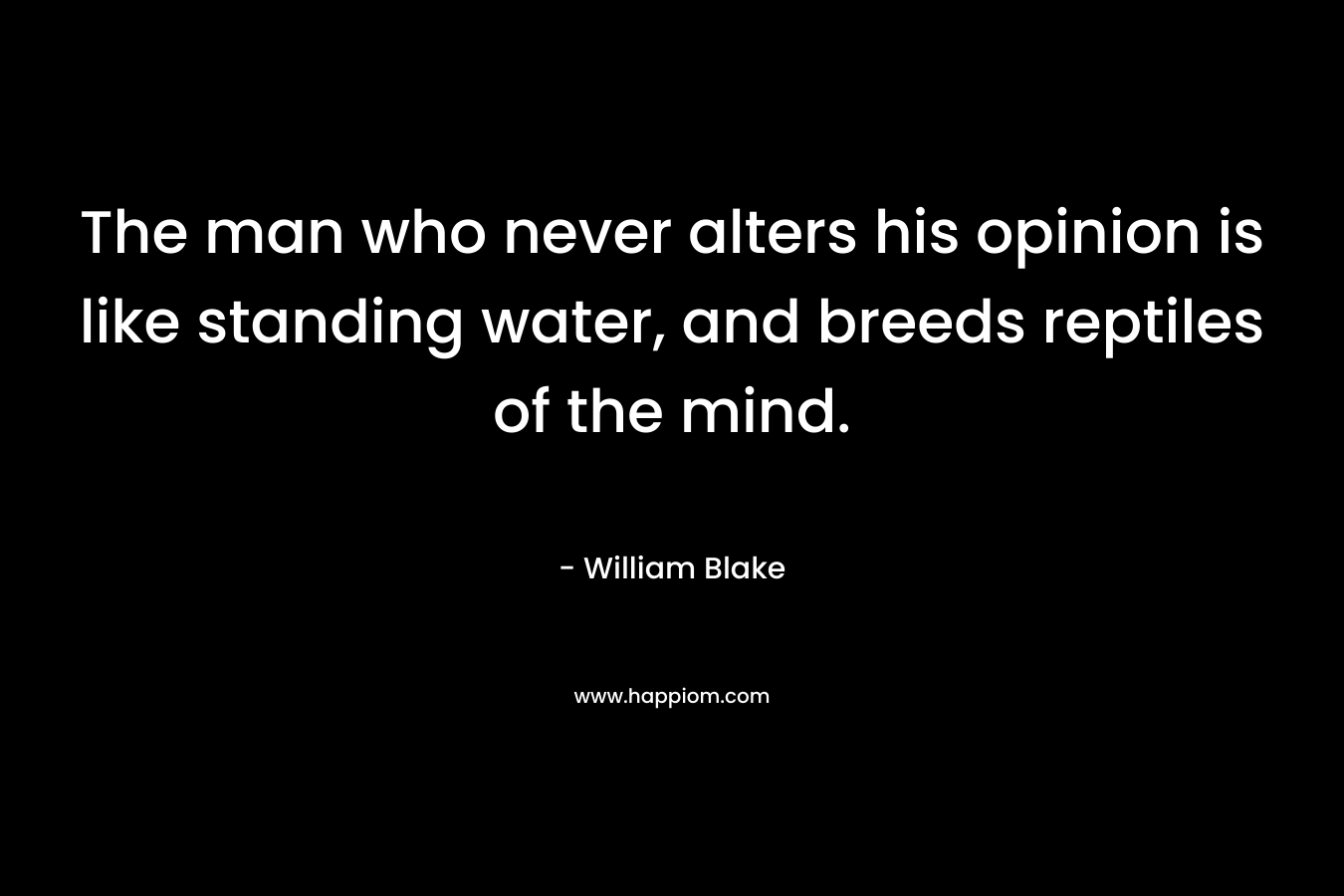 The man who never alters his opinion is like standing water, and breeds reptiles of the mind. – William Blake