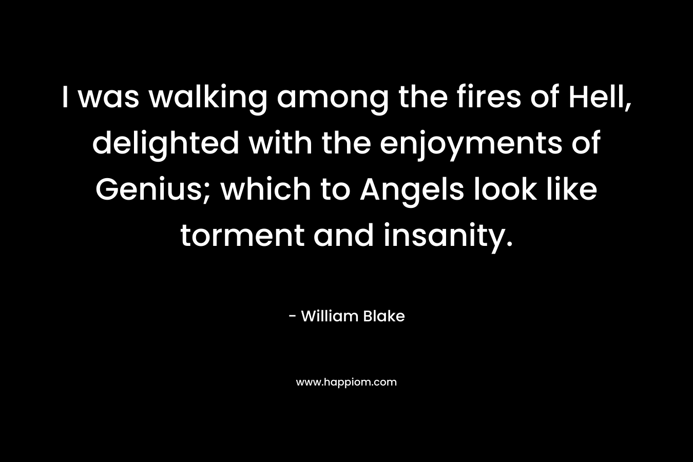 I was walking among the fires of Hell, delighted with the enjoyments of Genius; which to Angels look like torment and insanity. – William Blake