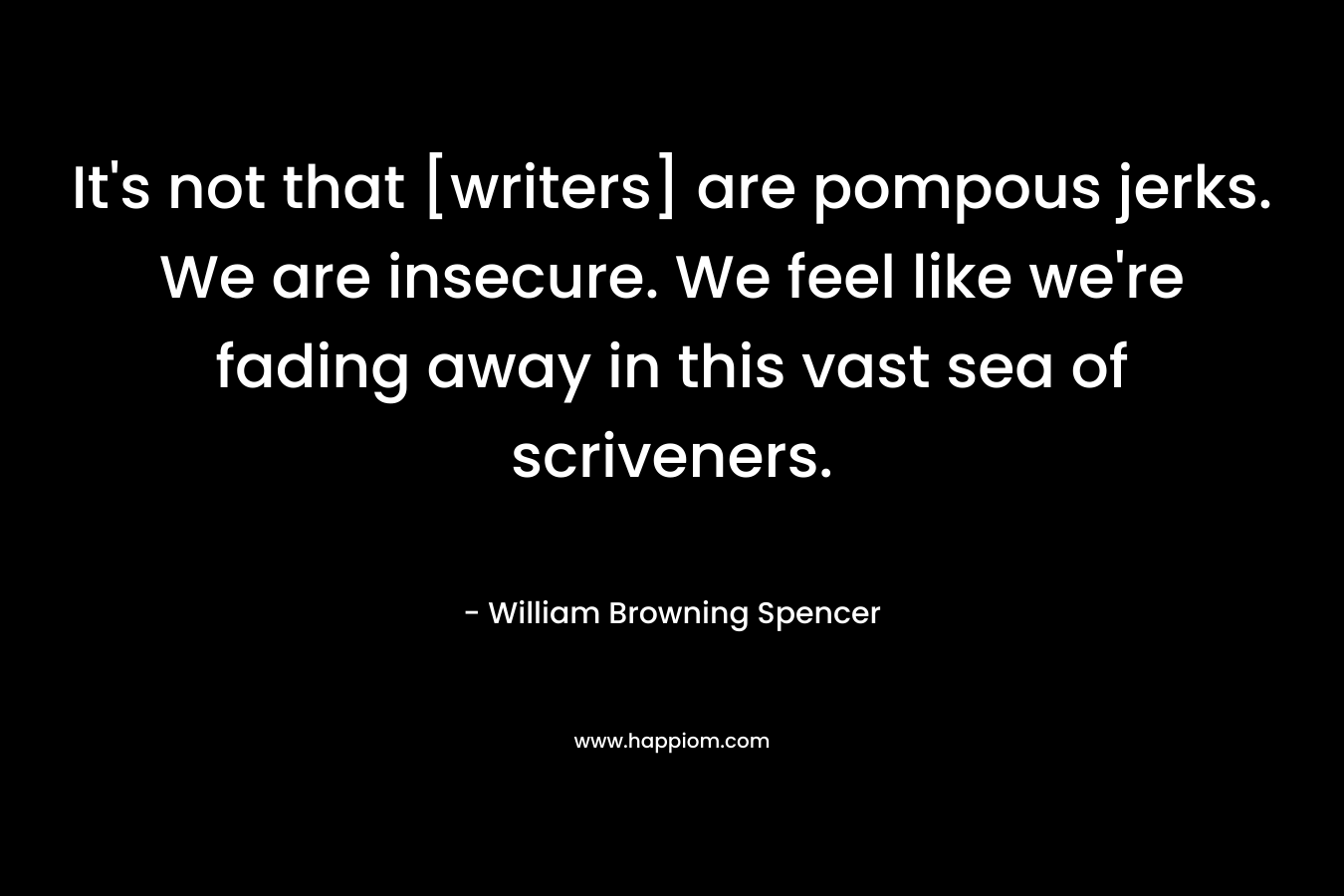 It’s not that [writers] are pompous jerks. We are insecure. We feel like we’re fading away in this vast sea of scriveners. – William Browning Spencer