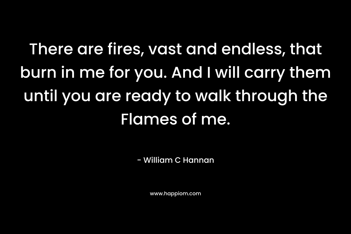 There are fires, vast and endless, that burn in me for you. And I will carry them until you are ready to walk through the Flames of me. – William C Hannan