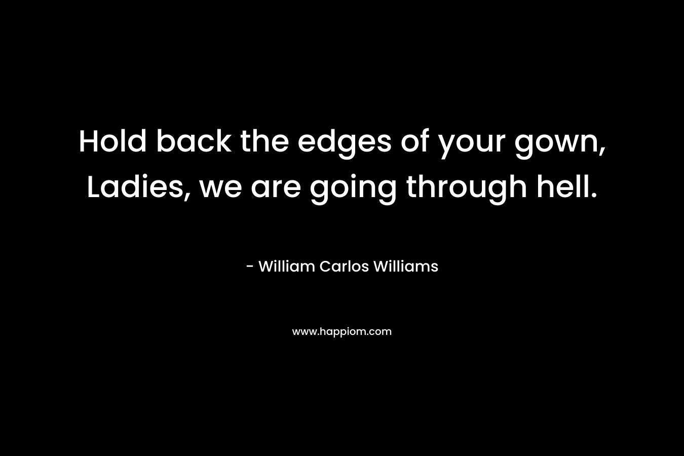 Hold back the edges of your gown, Ladies, we are going through hell. – William Carlos Williams