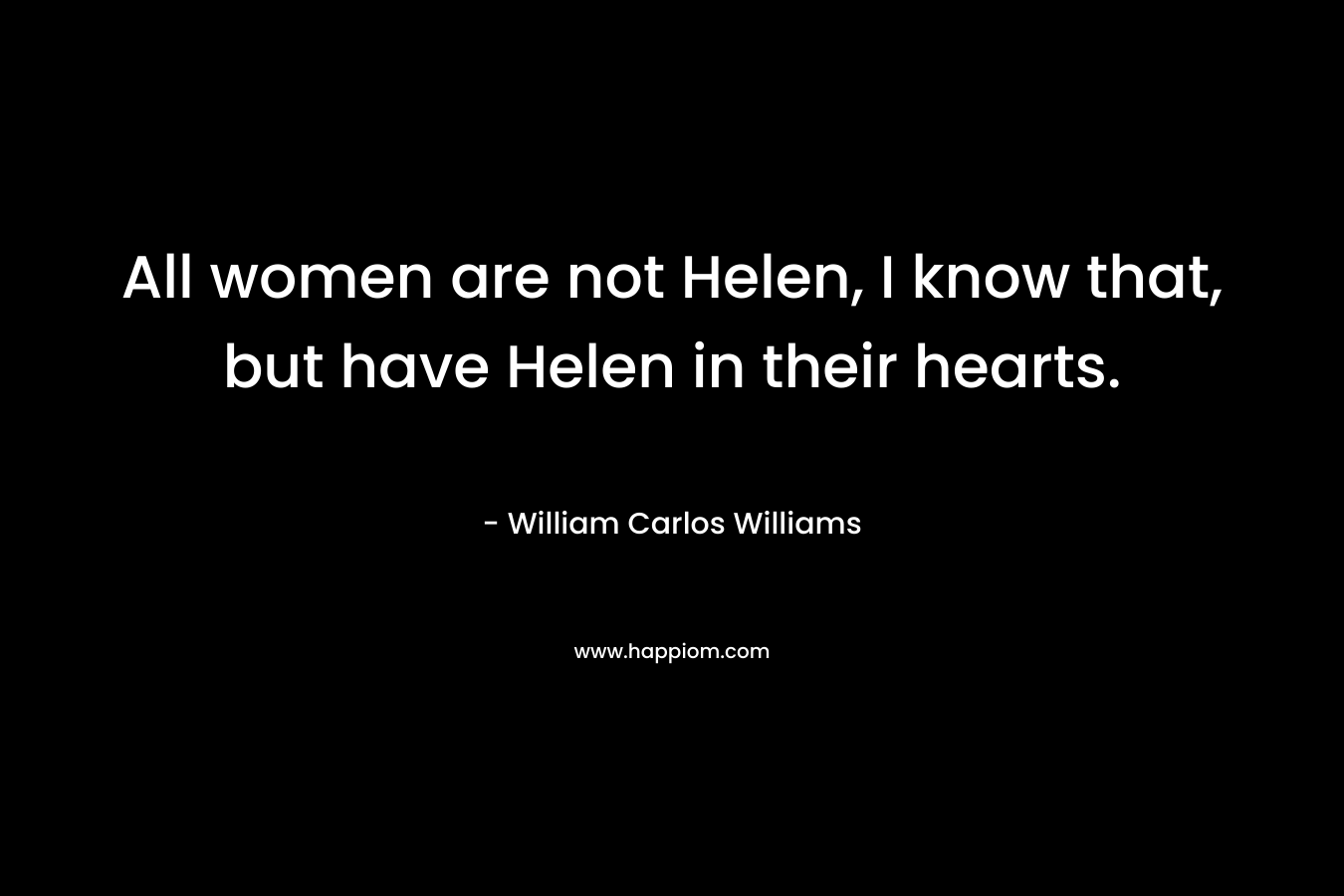 All women are not Helen, I know that, but have Helen in their hearts. – William Carlos Williams