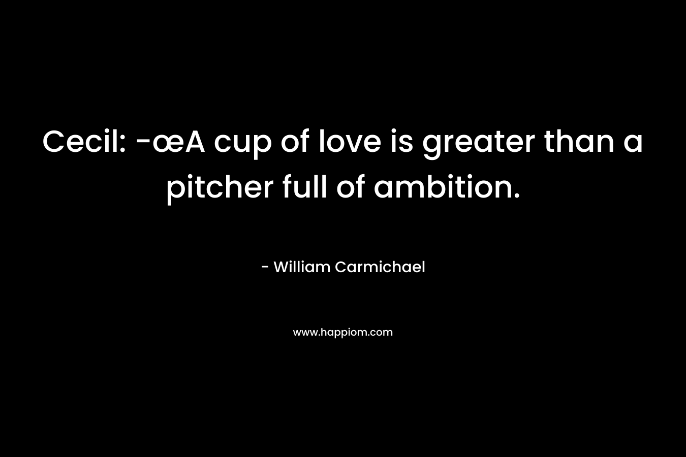 Cecil: -œA cup of love is greater than a pitcher full of ambition. – William Carmichael
