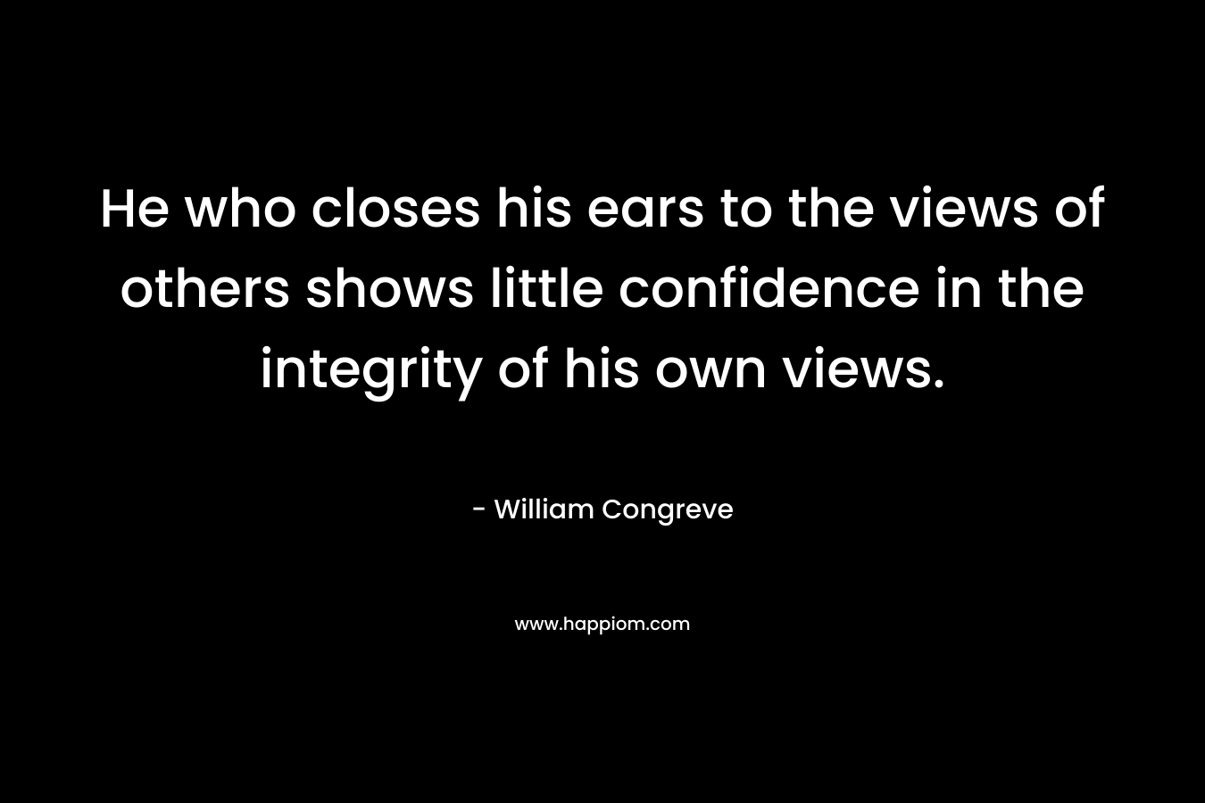 He who closes his ears to the views of others shows little confidence in the integrity of his own views. – William Congreve