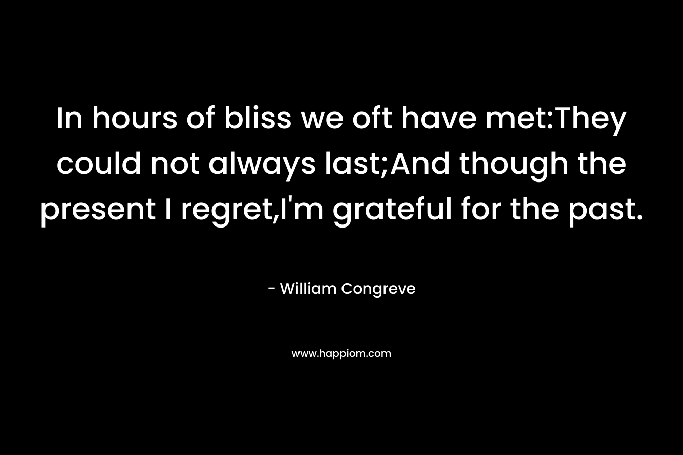 In hours of bliss we oft have met:They could not always last;And though the present I regret,I’m grateful for the past. – William Congreve