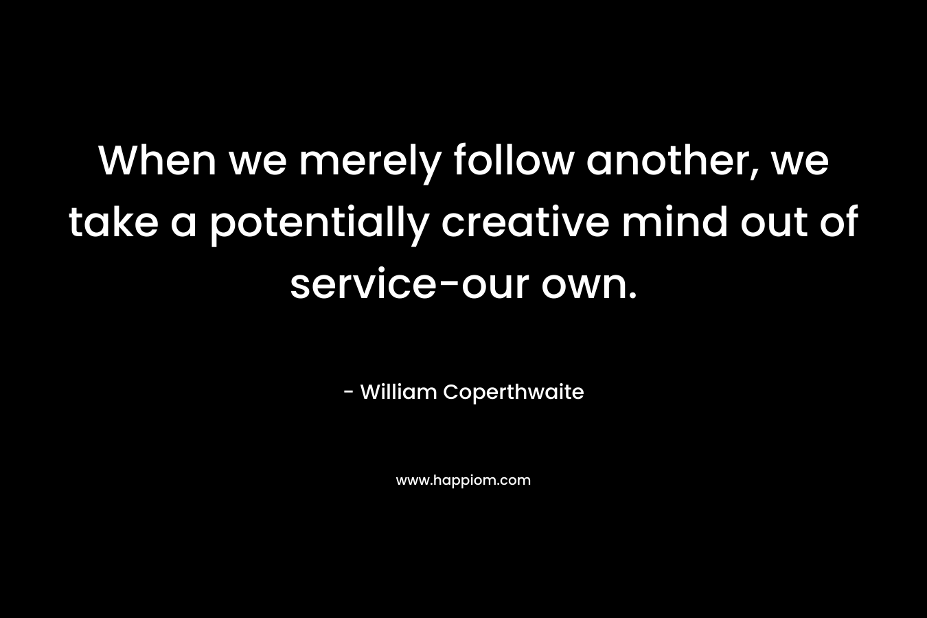 When we merely follow another, we take a potentially creative mind out of service-our own. 