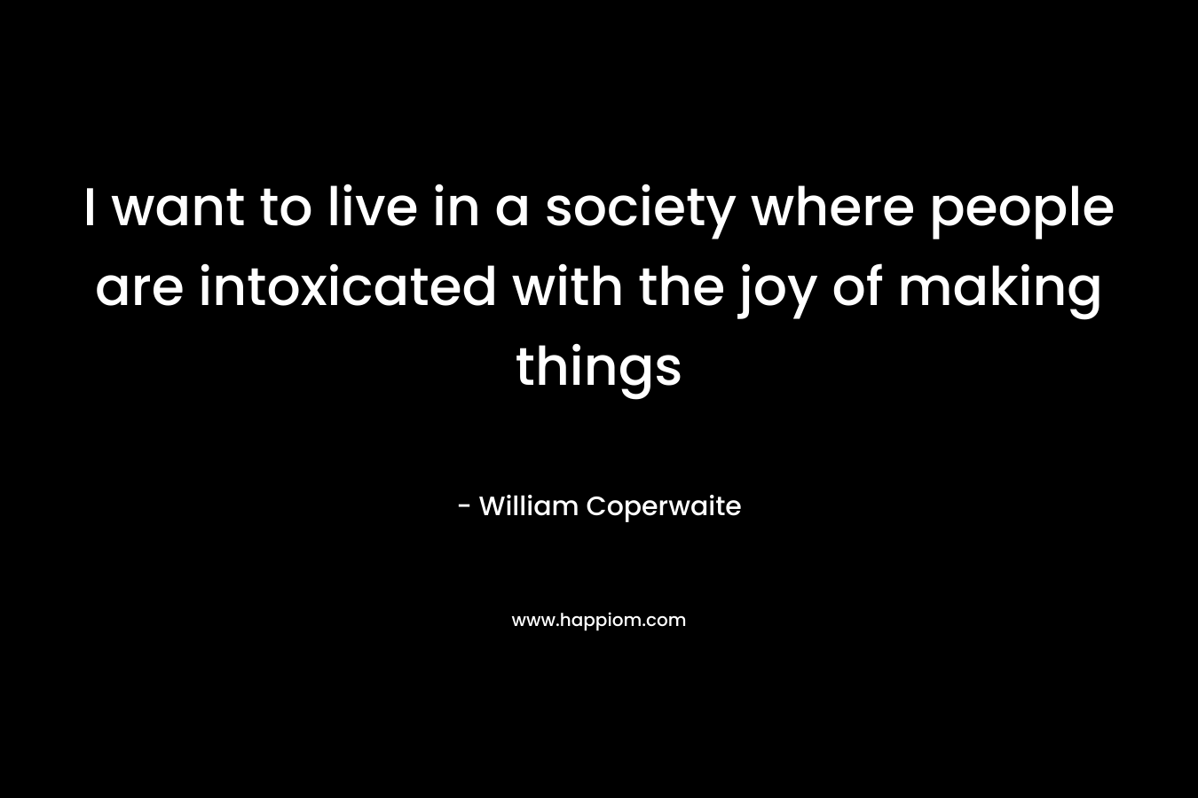 I want to live in a society where people are intoxicated with the joy of making things