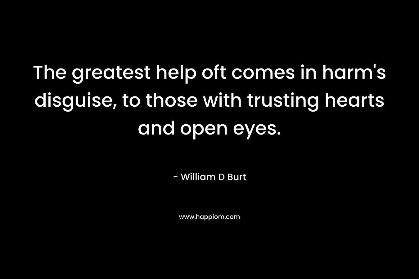 The greatest help oft comes in harm’s disguise, to those with trusting hearts and open eyes. – William D Burt
