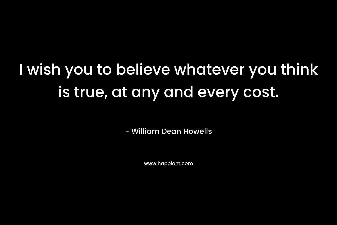 I wish you to believe whatever you think is true, at any and every cost. – William Dean Howells