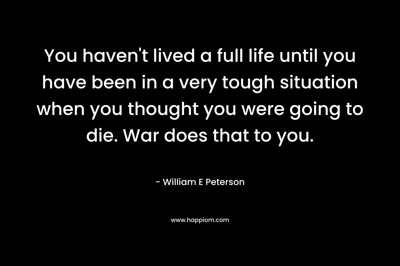 You haven't lived a full life until you have been in a very tough situation when you thought you were going to die. War does that to you.