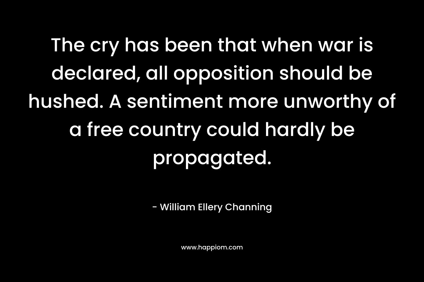 The cry has been that when war is declared, all opposition should be hushed. A sentiment more unworthy of a free country could hardly be propagated. – William Ellery Channing