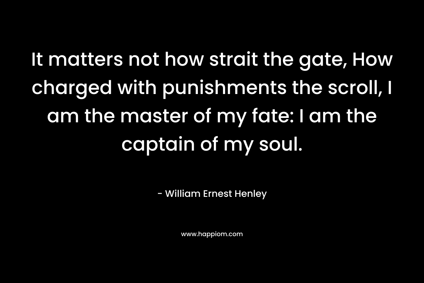 It matters not how strait the gate, How charged with punishments the scroll, I am the master of my fate: I am the captain of my soul. – William Ernest Henley