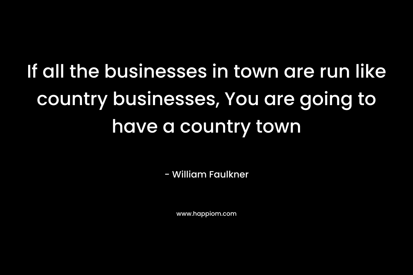 If all the businesses in town are run like country businesses, You are going to have a country town – William Faulkner