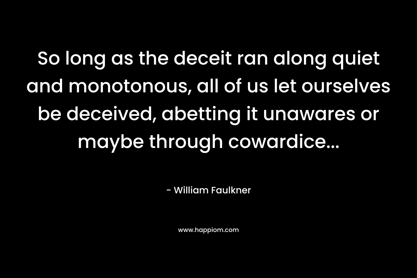 So long as the deceit ran along quiet and monotonous, all of us let ourselves be deceived, abetting it unawares or maybe through cowardice… – William Faulkner