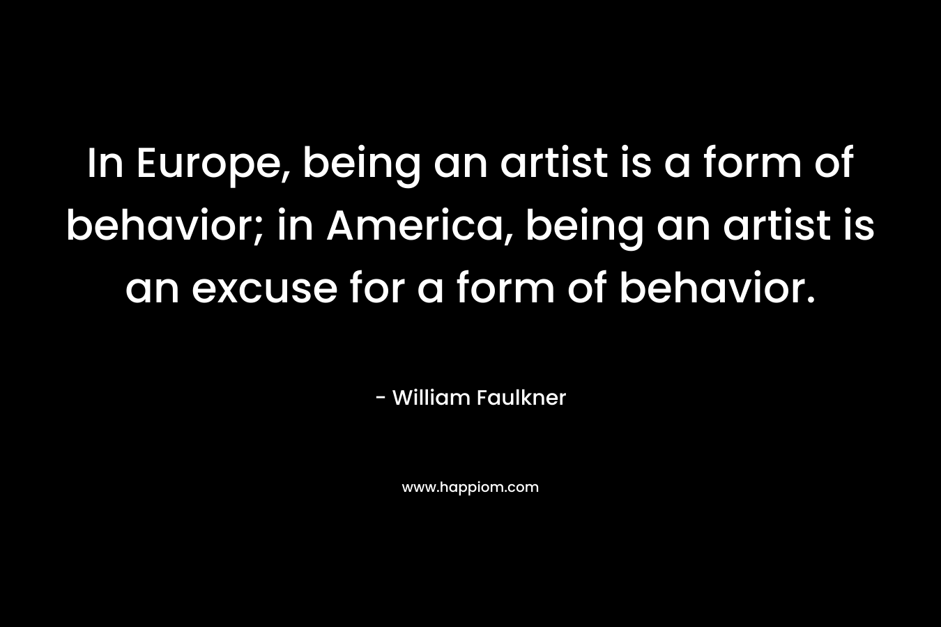 In Europe, being an artist is a form of behavior; in America, being an artist is an excuse for a form of behavior. – William Faulkner