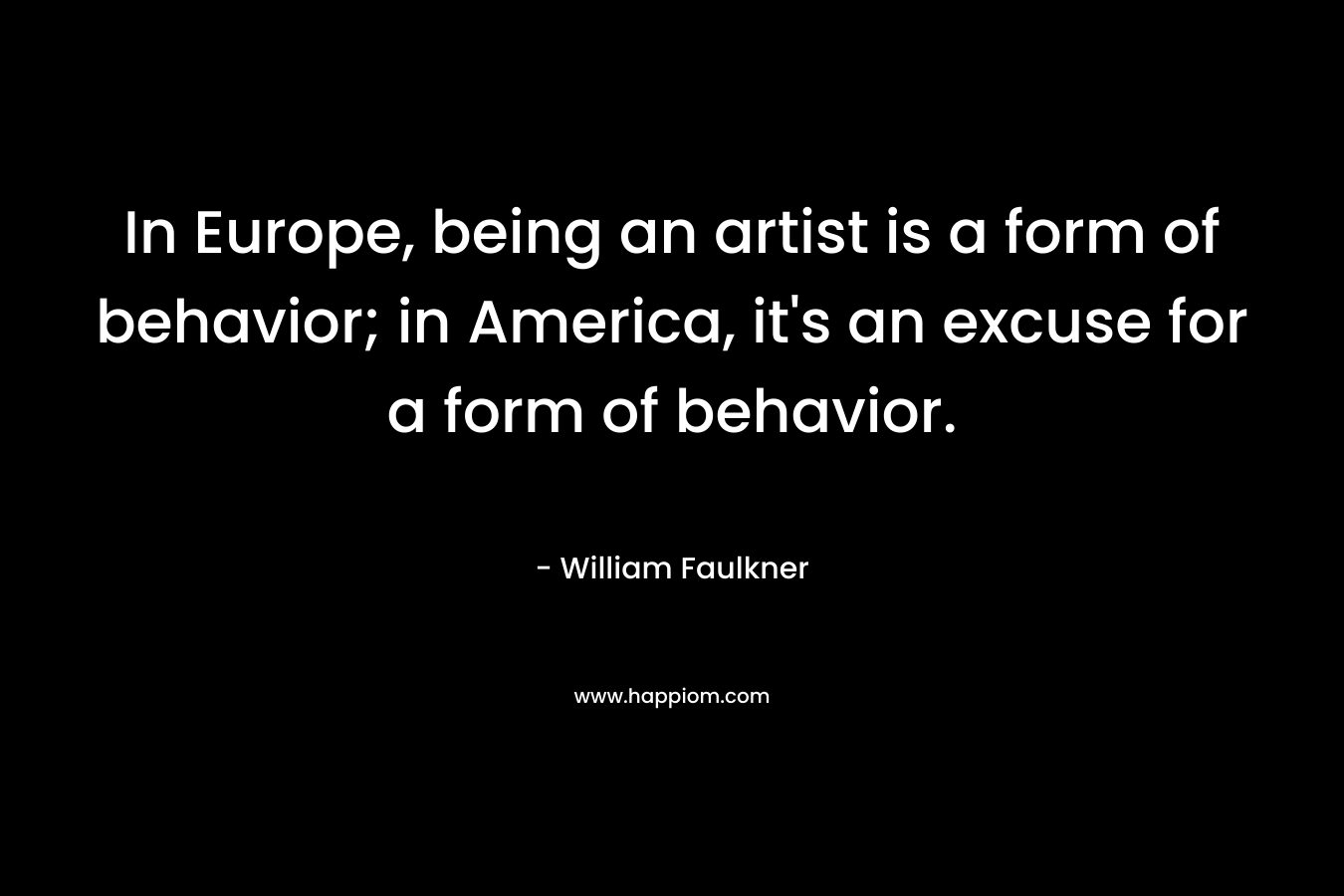 In Europe, being an artist is a form of behavior; in America, it’s an excuse for a form of behavior. – William Faulkner