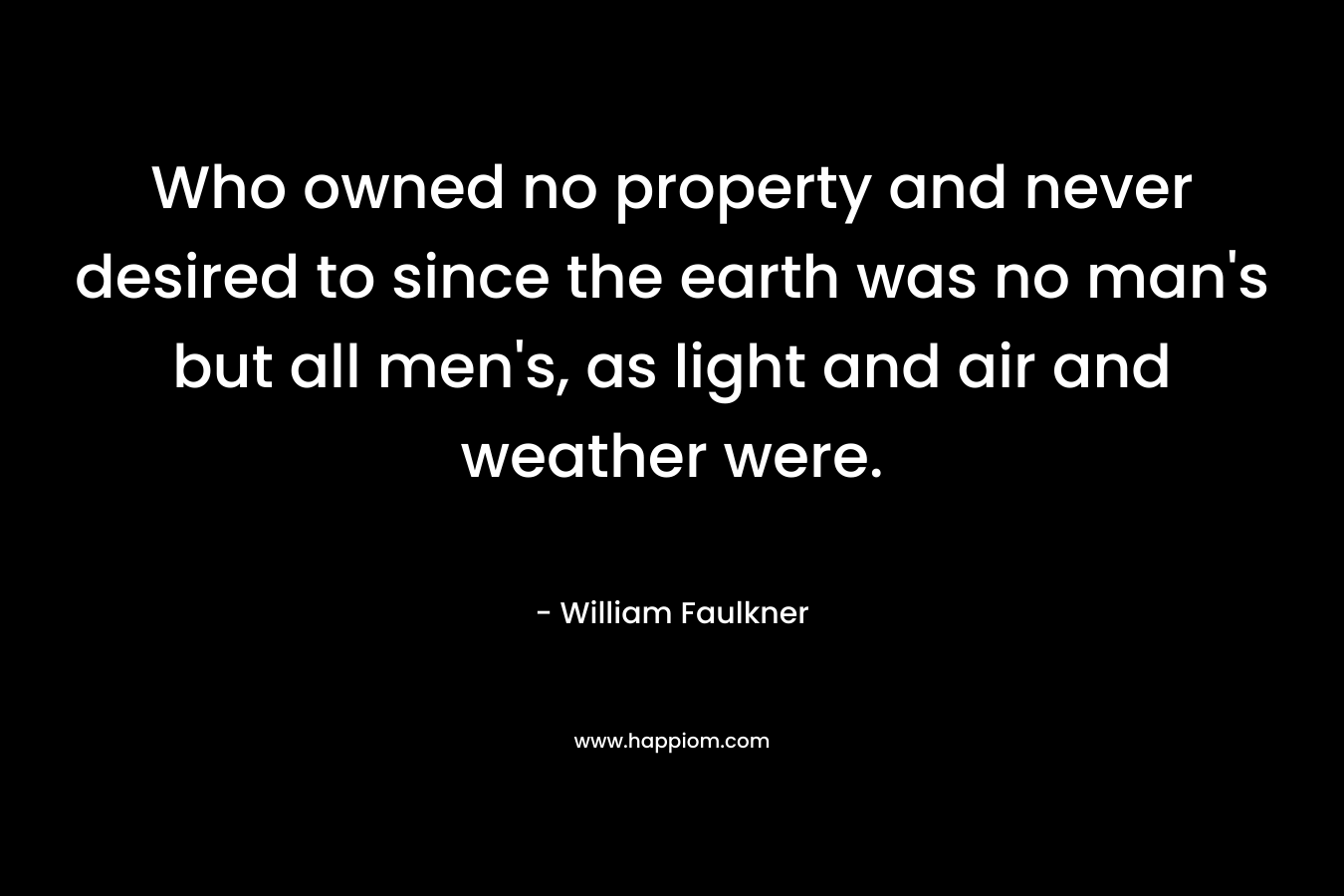 Who owned no property and never desired to since the earth was no man’s but all men’s, as light and air and weather were. – William Faulkner