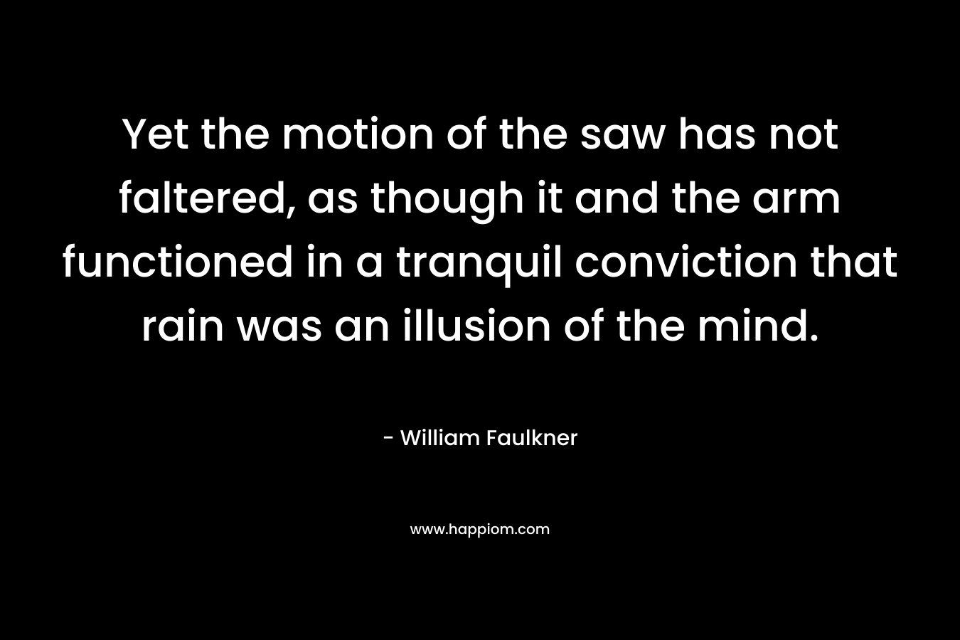 Yet the motion of the saw has not faltered, as though it and the arm functioned in a tranquil conviction that rain was an illusion of the mind.