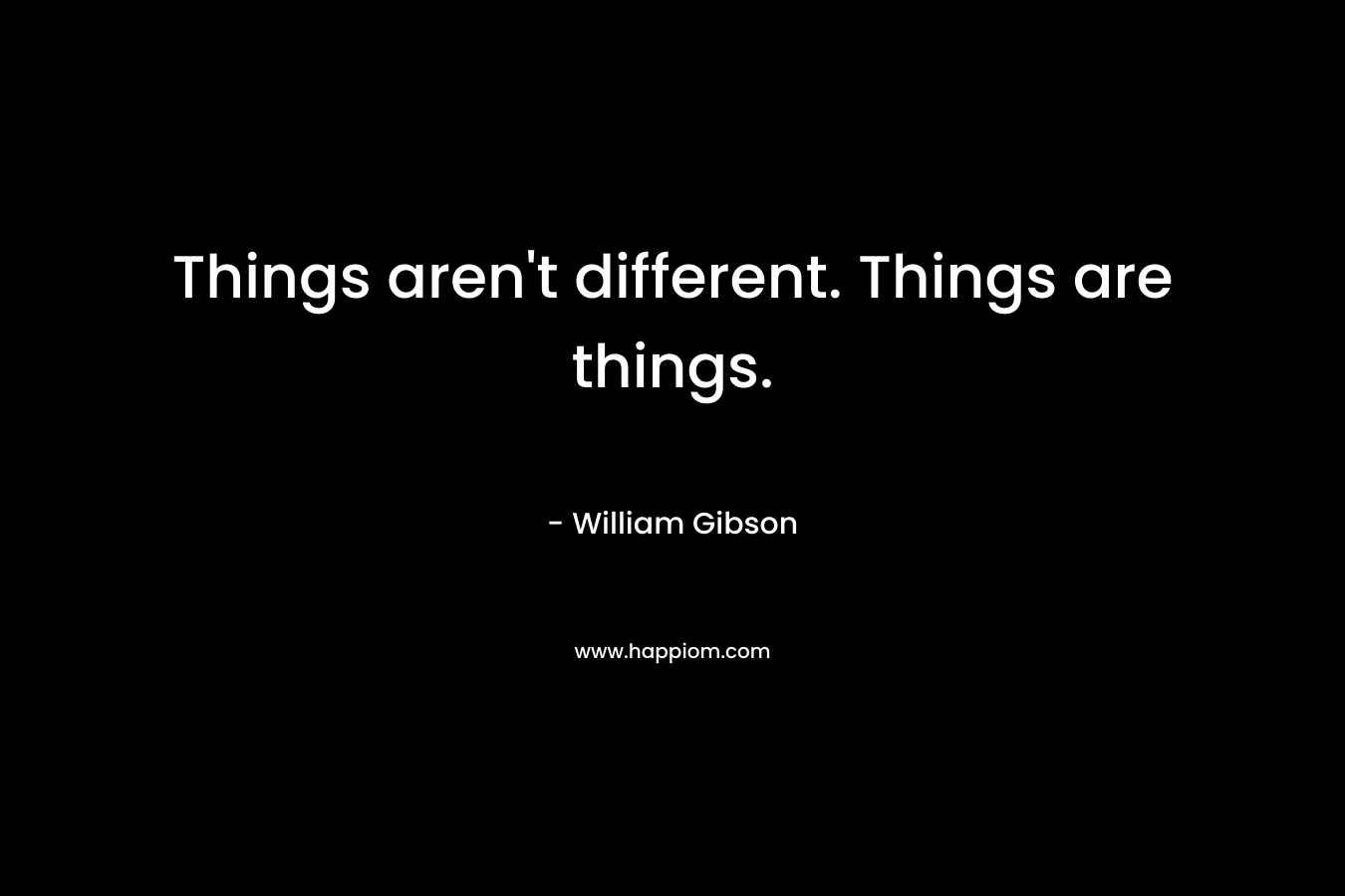 Things aren’t different. Things are things. – William Gibson