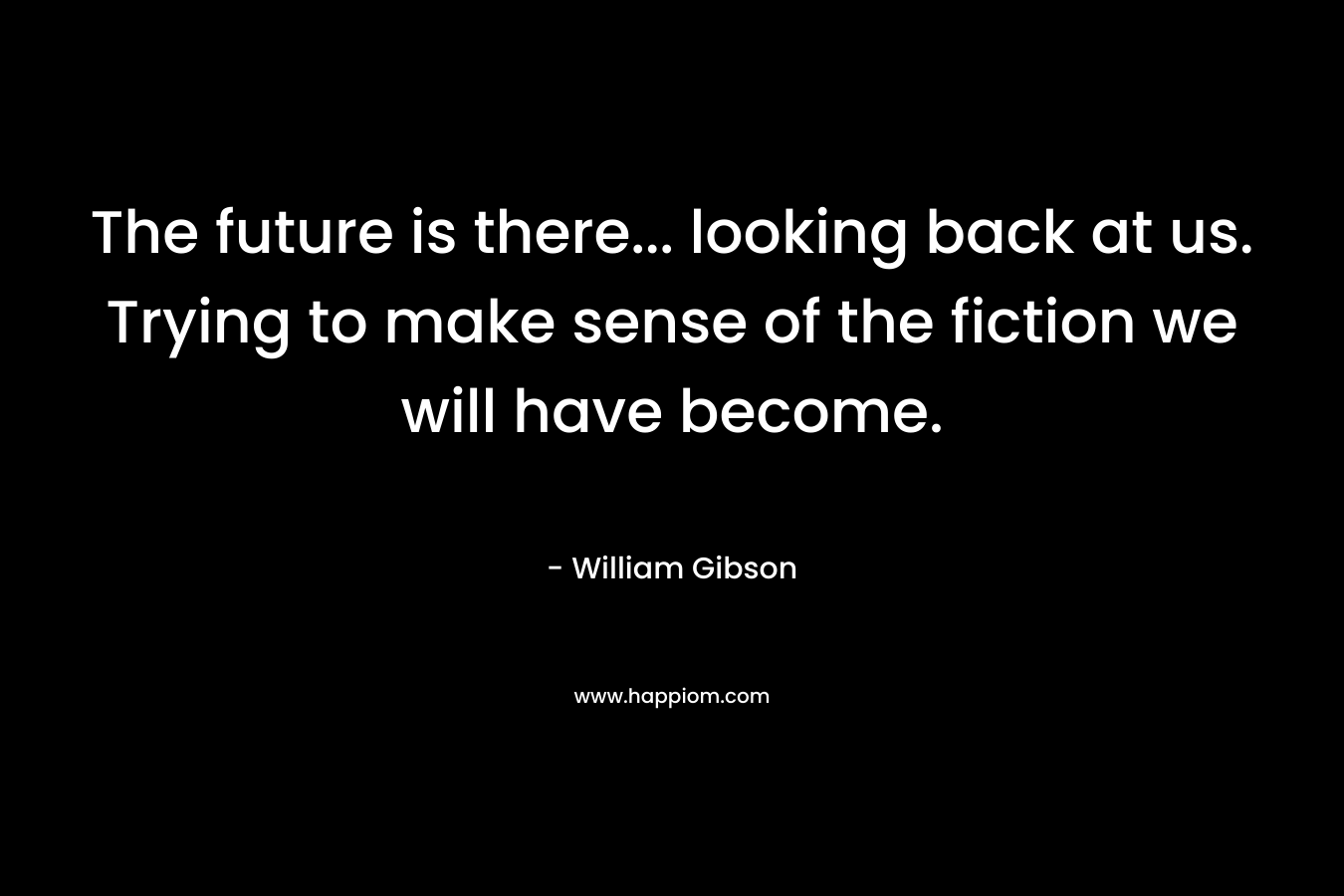 The future is there… looking back at us. Trying to make sense of the fiction we will have become. – William Gibson