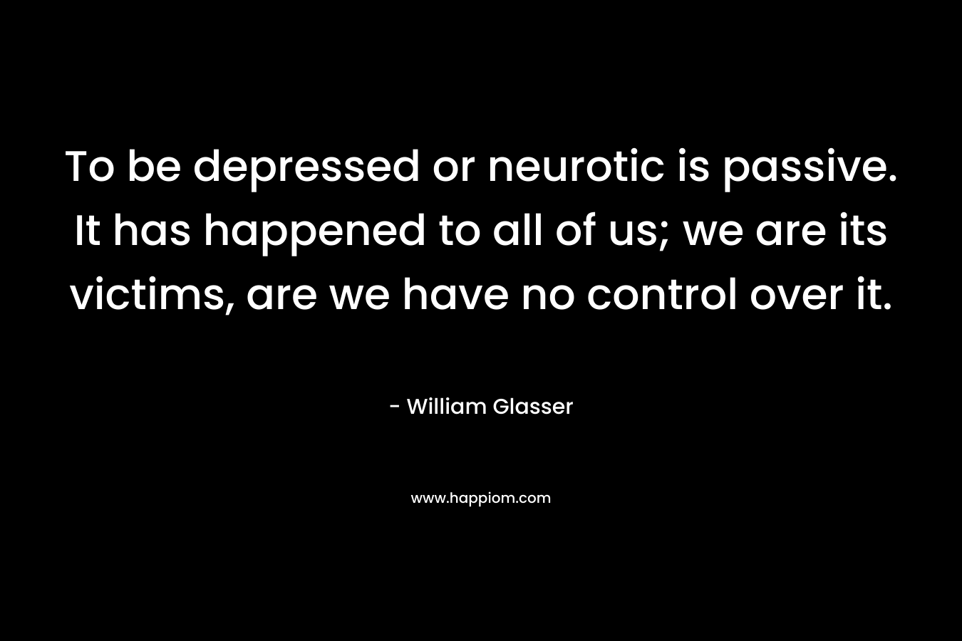 To be depressed or neurotic is passive. It has happened to all of us; we are its victims, are we have no control over it. – William Glasser