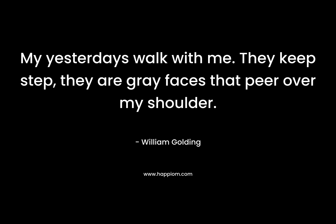 My yesterdays walk with me. They keep step, they are gray faces that peer over my shoulder. – William Golding