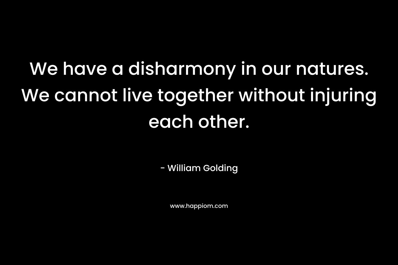 We have a disharmony in our natures. We cannot live together without injuring each other. – William Golding