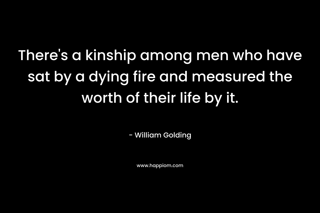 There’s a kinship among men who have sat by a dying fire and measured the worth of their life by it. – William Golding