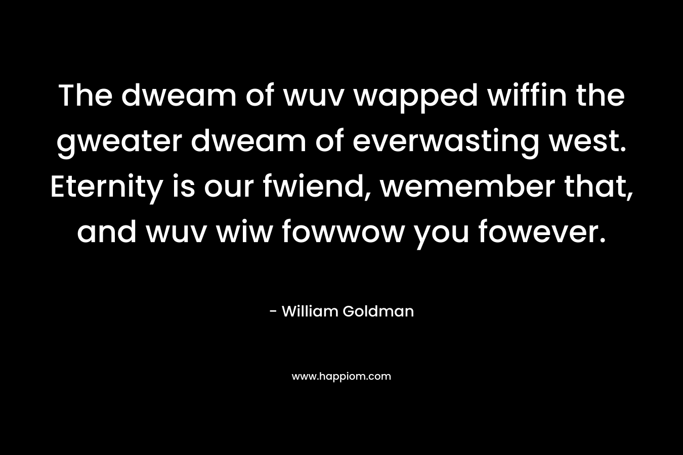 The dweam of wuv wapped wiffin the gweater dweam of everwasting west. Eternity is our fwiend, wemember that, and wuv wiw fowwow you fowever. – William Goldman