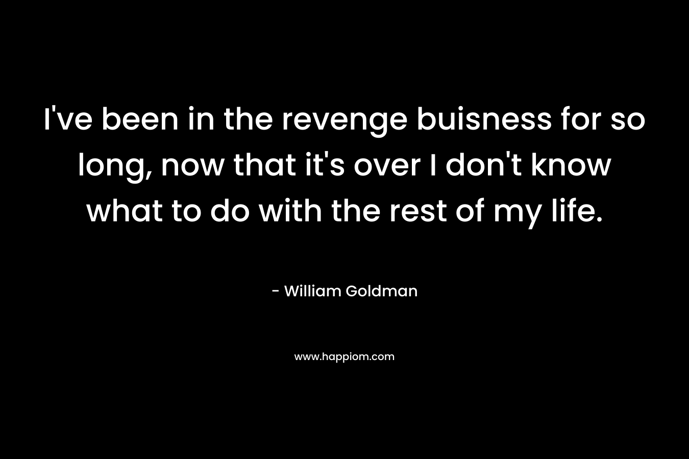 I’ve been in the revenge buisness for so long, now that it’s over I don’t know what to do with the rest of my life. – William Goldman