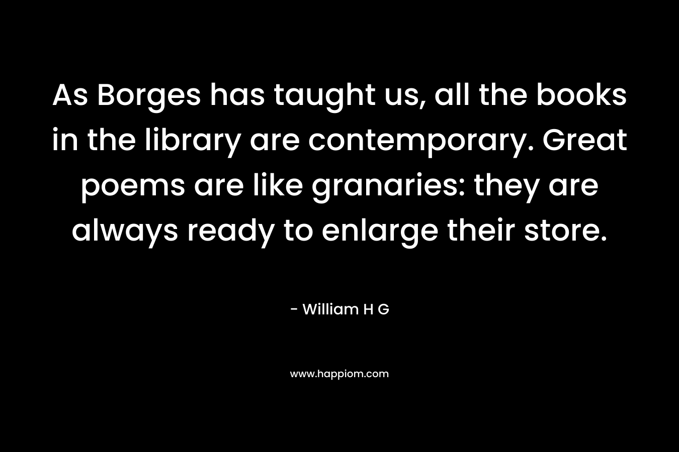 As Borges has taught us, all the books in the library are contemporary. Great poems are like granaries: they are always ready to enlarge their store.