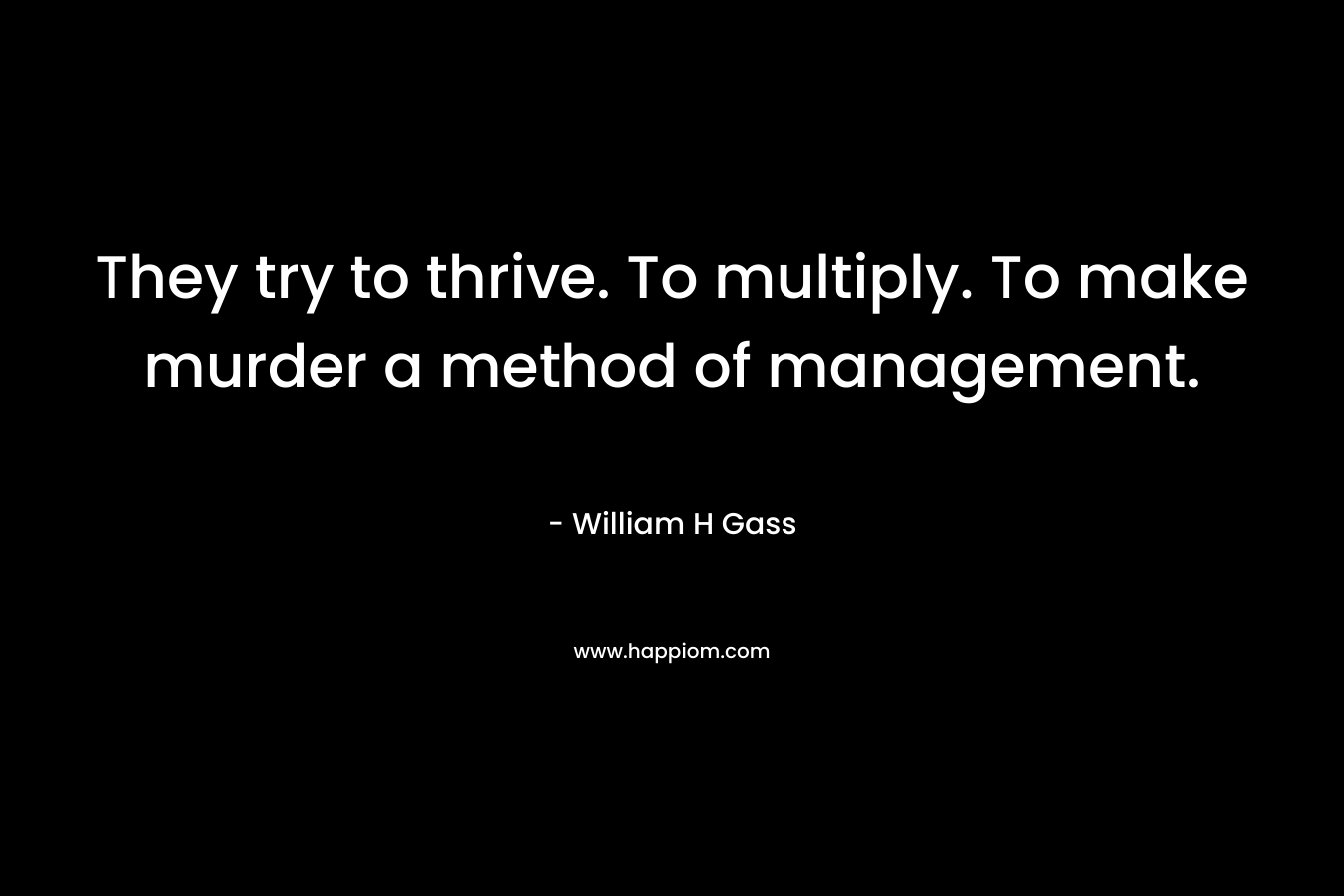 They try to thrive. To multiply. To make murder a method of management. – William H Gass