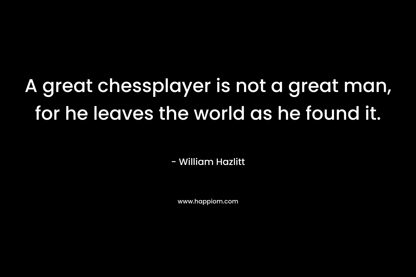A great chessplayer is not a great man, for he leaves the world as he found it.
