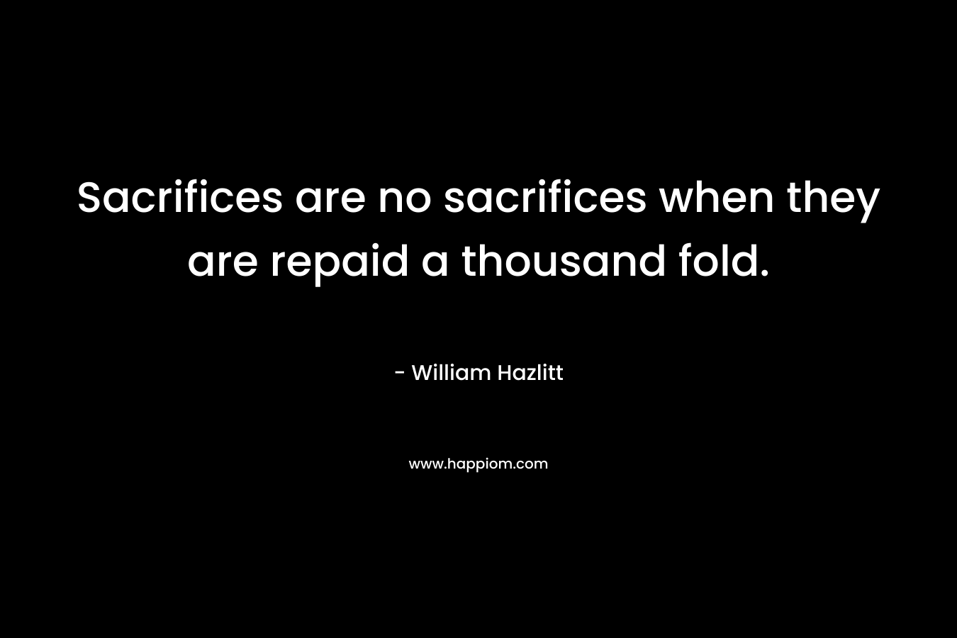Sacrifices are no sacrifices when they are repaid a thousand fold. – William Hazlitt