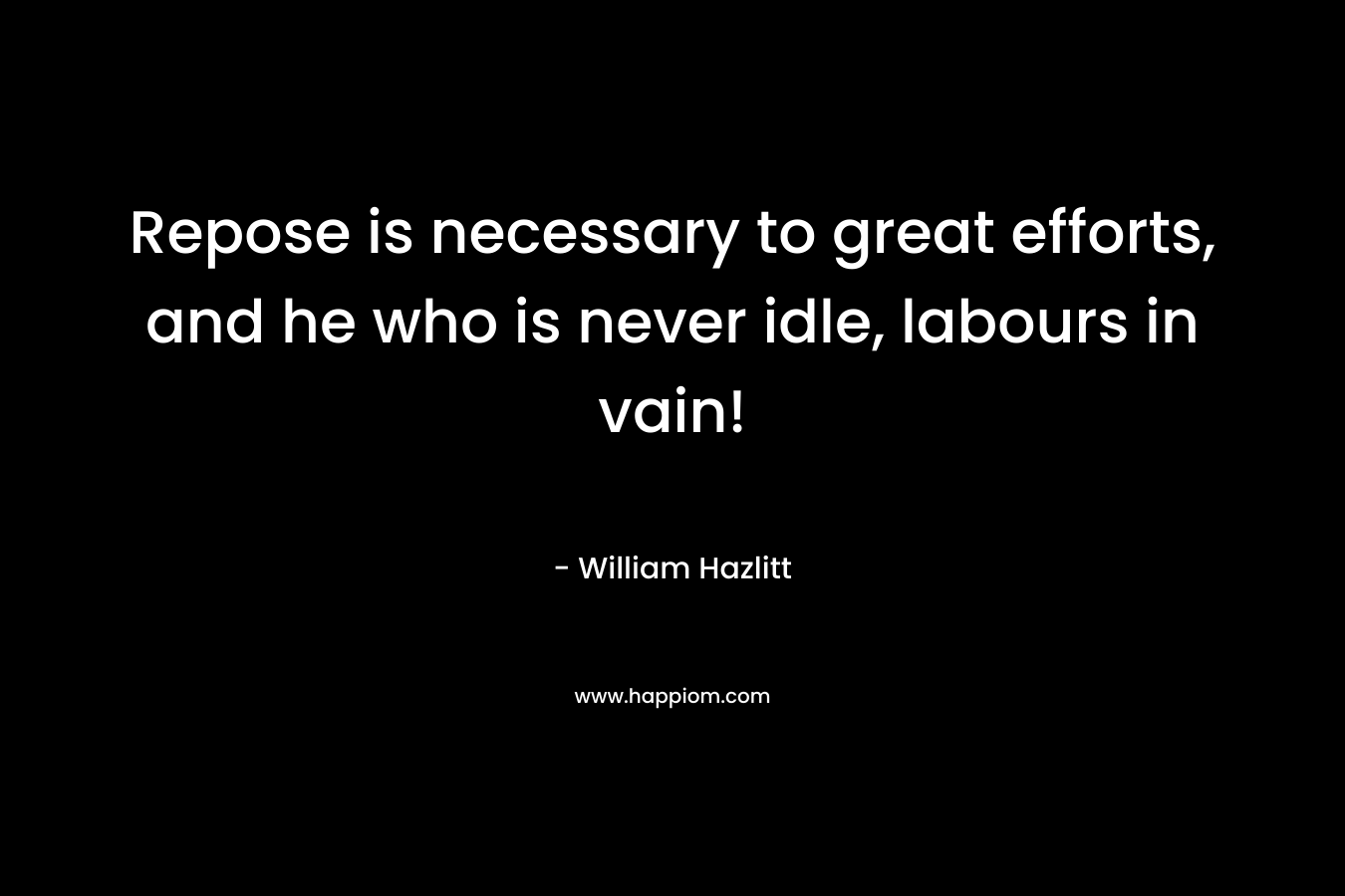 Repose is necessary to great efforts, and he who is never idle, labours in vain! – William Hazlitt