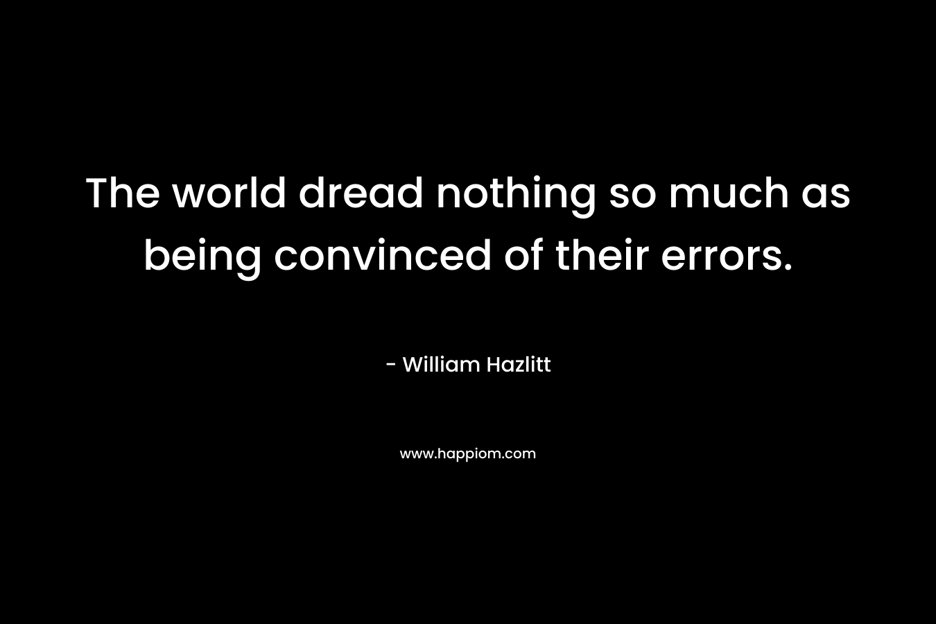 The world dread nothing so much as being convinced of their errors.