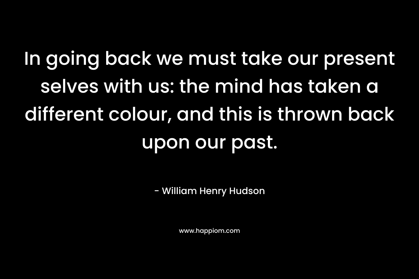 In going back we must take our present selves with us: the mind has taken a different colour, and this is thrown back upon our past. – William Henry Hudson