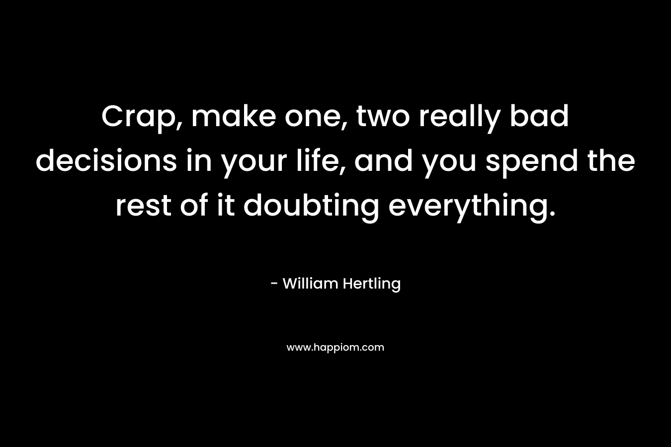 Crap, make one, two really bad decisions in your life, and you spend the rest of it doubting everything.