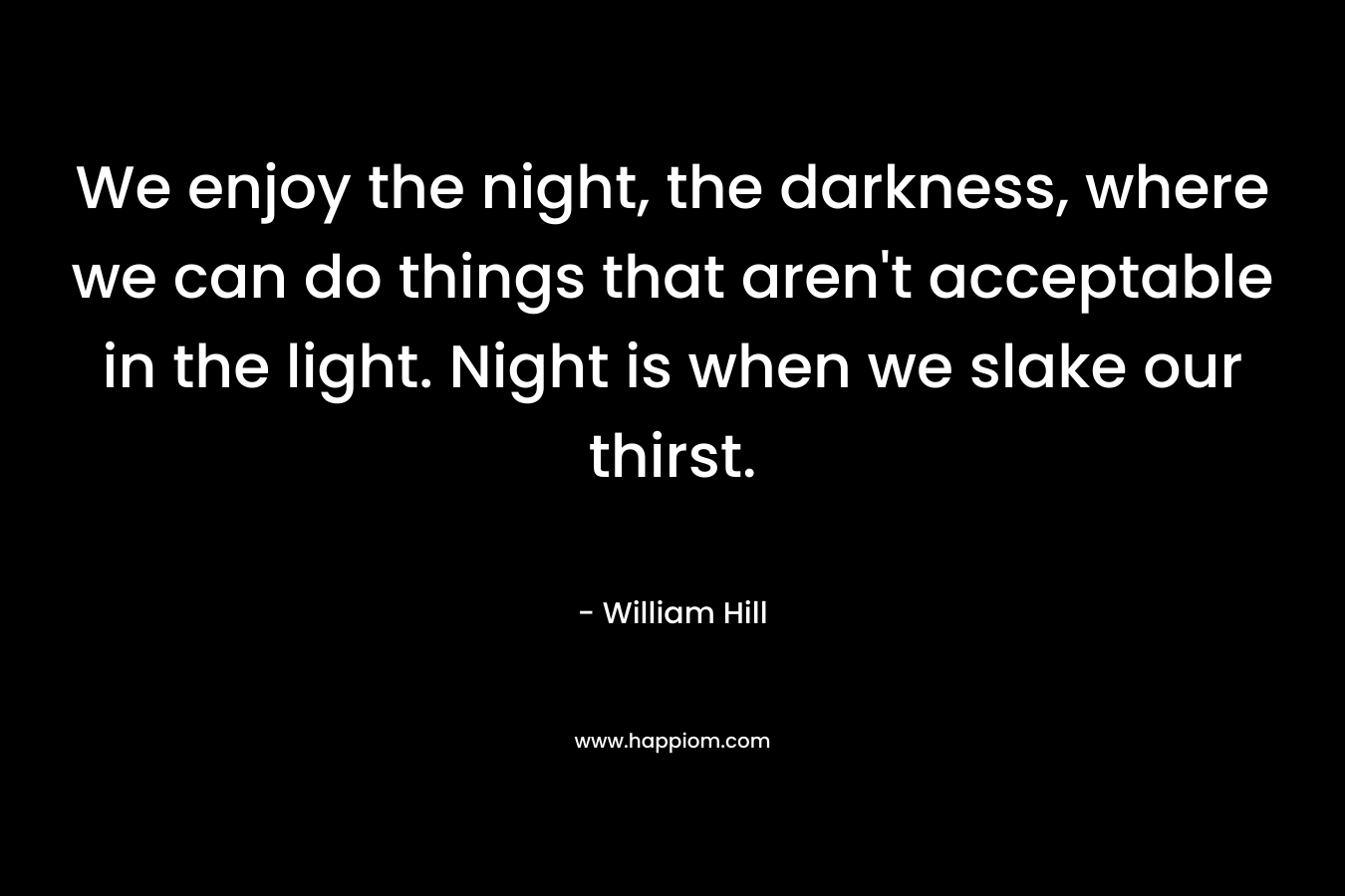 We enjoy the night, the darkness, where we can do things that aren't acceptable in the light. Night is when we slake our thirst.