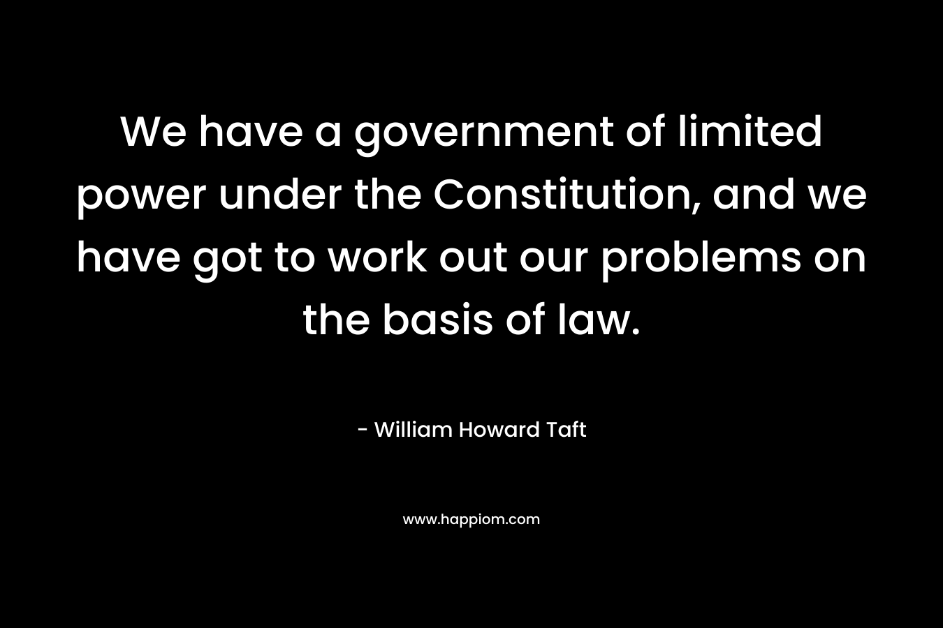 We have a government of limited power under the Constitution, and we have got to work out our problems on the basis of law. – William Howard Taft